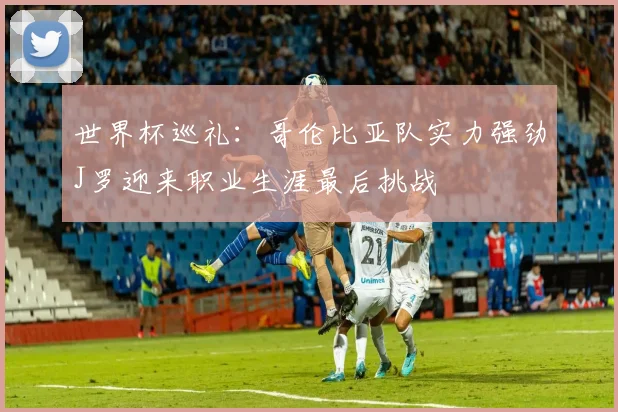 世界杯巡礼：哥伦比亚队实力强劲J罗迎来职业生涯最后挑战