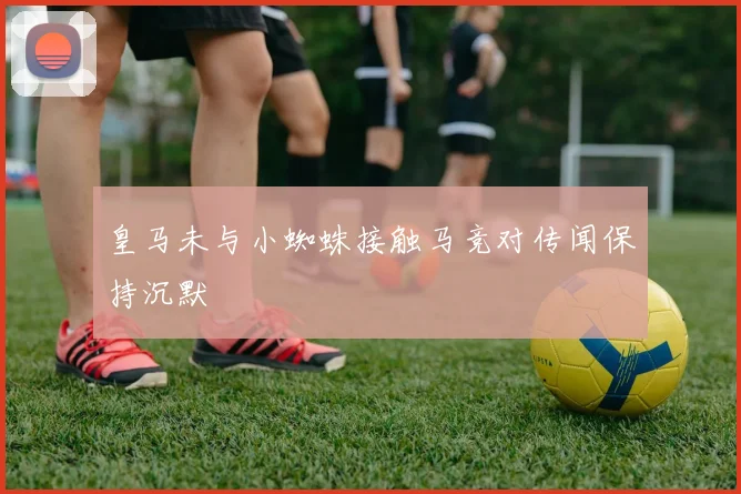 皇马未与小蜘蛛接触马竞对传闻保持沉默