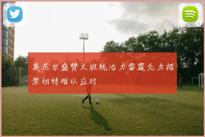 奥尼尔盛赞文班统治力雷霆无力招架切特难以应对
