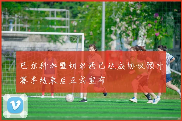 巴尔科加盟切尔西已达成协议预计赛季结束后正式宣布