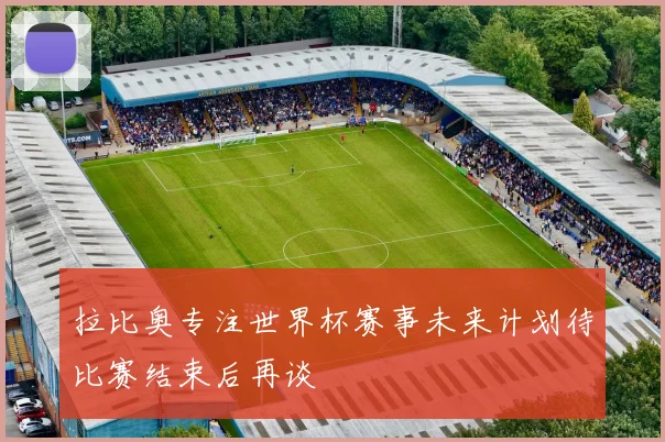 拉比奥专注世界杯赛事未来计划待比赛结束后再谈