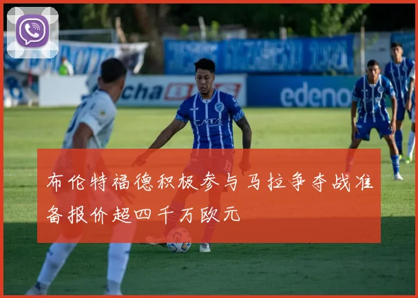 布伦特福德积极参与马拉争夺战准备报价超四千万欧元