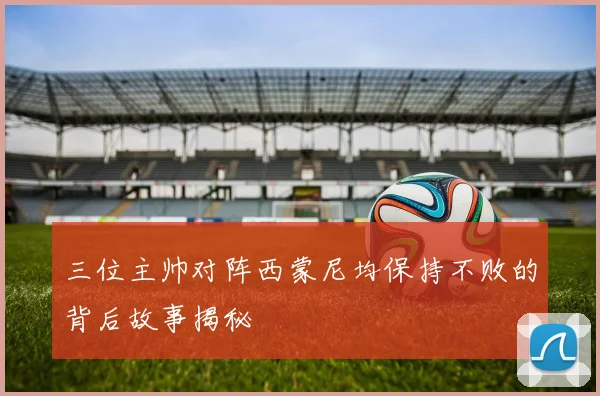 三位主帅对阵西蒙尼均保持不败的背后故事揭秘