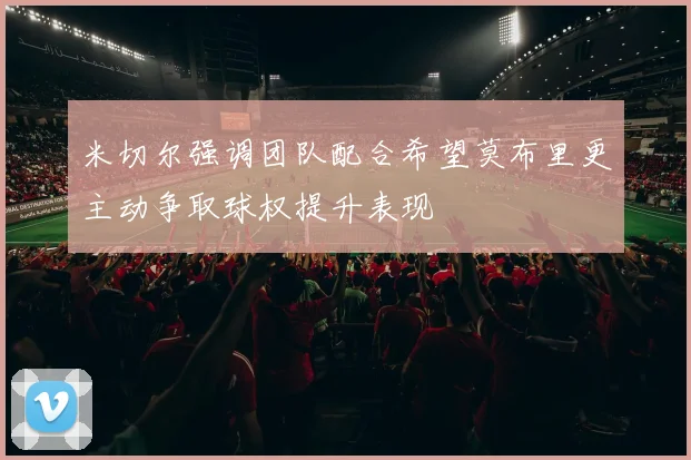 米切尔强调团队配合希望莫布里更主动争取球权提升表现