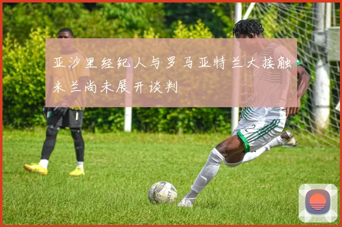 亚沙里经纪人与罗马亚特兰大接触米兰尚未展开谈判