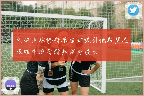 文班少林修行艰苦却吸引他希望在艰难中学习新知识与成长